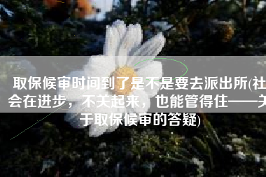 取保候审时间到了是不是要去派出所(社会在进步，不关起来，也能管得住——关于取保候审的答疑)