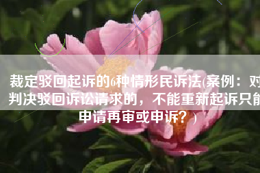 裁定驳回起诉的6种情形民诉法(案例：对判决驳回诉讼请求的，不能重新起诉只能申请再审或申诉？)