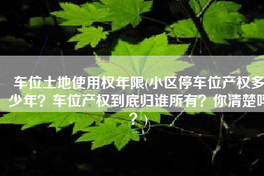 车位土地使用权年限(小区停车位产权多少年？车位产权到底归谁所有？你清楚吗？)