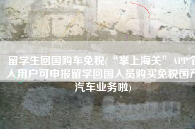 留学生回国购车免税(“掌上海关”APP个人用户可申报留学回国人员购买免税国产汽车业务啦)