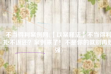 不当得利案例网(【以案释法】不当得利拒不返还？案例来了！不是你的就别再勉强)