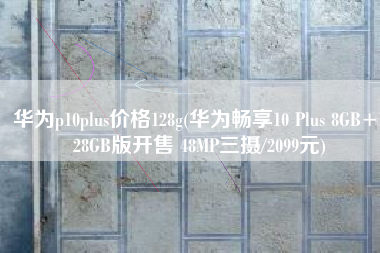 华为p10plus价格128g(华为畅享10 Plus 8GB+128GB版开售 48MP三摄/2099元)