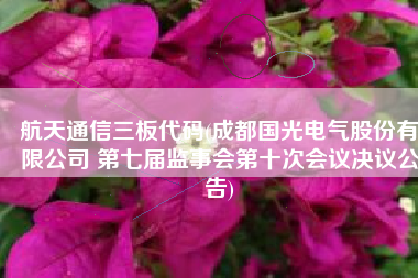 航天通信三板代码(成都国光电气股份有限公司 第七届监事会第十次会议决议公告)