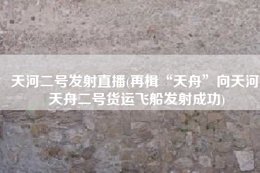 天河二号发射直播(再楫“天舟”向天河 天舟二号货运飞船发射成功)