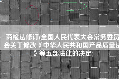 商检法修订(全国人民代表大会常务委员会关于修改《中华人民共和国产品质量法》等五部法律的决定)