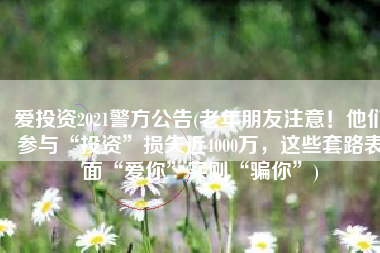 爱投资2021警方公告(老年朋友注意！他们参与“投资”损失近4000万，这些套路表面“爱你”实则“骗你”)