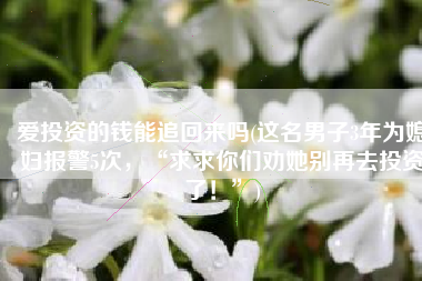 爱投资的钱能追回来吗(这名男子3年为媳妇报警5次，“求求你们劝她别再去投资了！”)