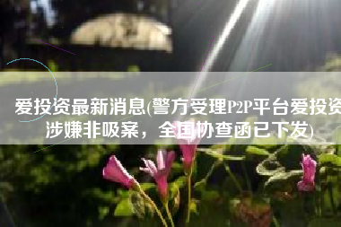 爱投资最新消息(警方受理P2P平台爱投资涉嫌非吸案，全国协查函已下发)
