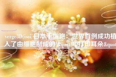 verge3D(isei 日本干细胞：世界首例成功植入了由细胞制成的 "3D打印耳朵")