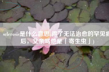 sclerosis是什么意思(得了无法治愈的罕见病后，父亲骂他是「寄生虫」)