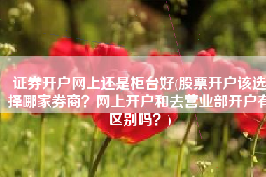 证券开户网上还是柜台好(股票开户该选择哪家券商？网上开户和去营业部开户有区别吗？)