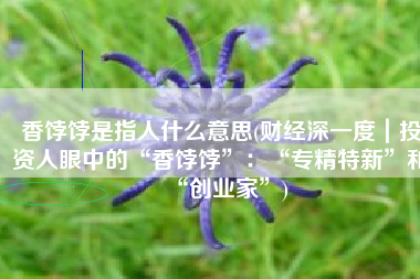 香饽饽是指人什么意思(财经深一度｜投资人眼中的“香饽饽”：“专精特新”和“创业家”)