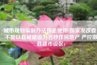 城市规划编制办法停止使用(国家发改委：不能以县城建设为名炒作房地产 严控撤县建市设区)