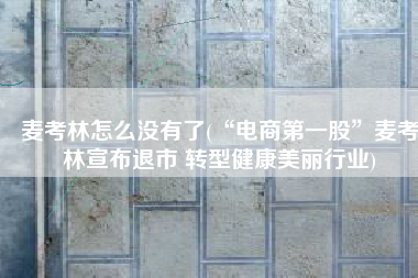 麦考林怎么没有了(“电商第一股”麦考林宣布退市 转型健康美丽行业)