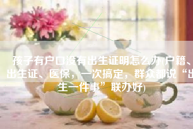 孩子有户口没有出生证明怎么办(户籍、出生证、医保，一次搞定，群众都说“出生一件事”联办好)