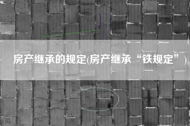 房产继承的规定(房产继承“铁规定”)