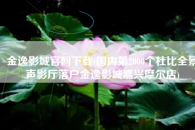 金逸影城官网下载(国内第2000个杜比全景声影厅落户金逸影城嘉兴摩尔店)