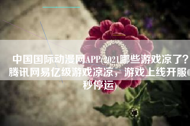 中国国际动漫网APP(2021哪些游戏凉了？腾讯网易亿级游戏凉凉，游戏上线开服0秒停运)