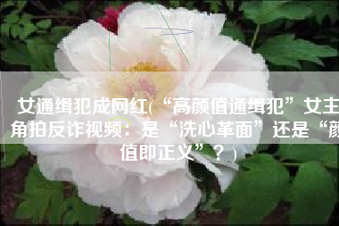 女通缉犯成网红(“高颜值通缉犯”女主角拍反诈视频：是“洗心革面”还是“颜值即正义”？)