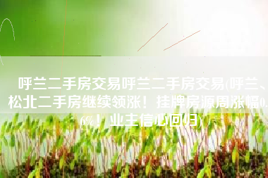 呼兰二手房交易呼兰二手房交易(呼兰、松北二手房继续领涨！挂牌房源周涨幅0.76%！业主信心回归)