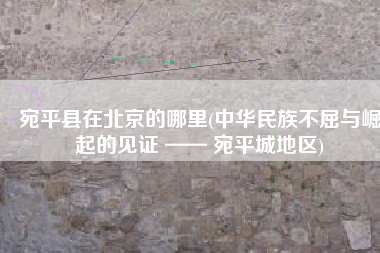 宛平县在北京的哪里(中华民族不屈与崛起的见证 —— 宛平城地区)