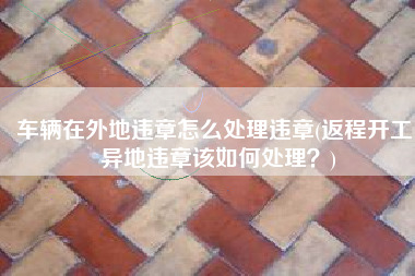 车辆在外地违章怎么处理违章(返程开工，异地违章该如何处理？)