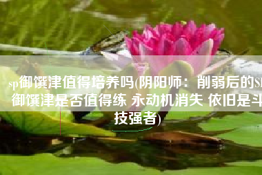 sp御馔津值得培养吗(阴阳师：削弱后的SP御馔津是否值得练 永动机消失 依旧是斗技强者)