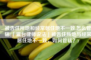 被告住所地和经常居住地不一致,怎么管辖(「瀛台律师说法」被告住所地与经常居住地不一致，如何管辖？)