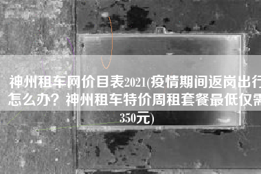 神州租车网价目表2021(疫情期间返岗出行怎么办？神州租车特价周租套餐最低仅需350元)
