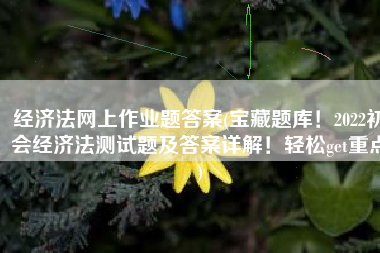经济法网上作业题答案(宝藏题库！2022初会经济法测试题及答案详解！轻松get重点)