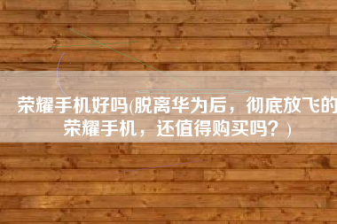 荣耀手机好吗(脱离华为后，彻底放飞的荣耀手机，还值得购买吗？)