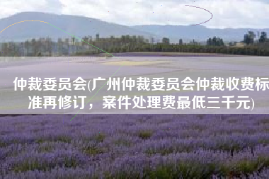 仲裁委员会(广州仲裁委员会仲裁收费标准再修订，案件处理费最低三千元)