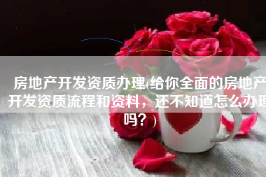 房地产开发资质办理(给你全面的房地产开发资质流程和资料，还不知道怎么办理吗？)