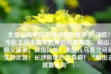 北京出租车投诉电话号码是多少(注意！今起北京出租车暂停向朝阳南部、房山、顺义派单；俄国防部：美国在乌克兰研制生物武器；长沙房地产出奇招！“租出去就算无房”)