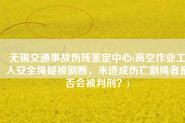 无锡交通事故伤残鉴定中心(高空作业工人安全绳疑被割断，未造成伤亡割绳者是否会被判刑？)