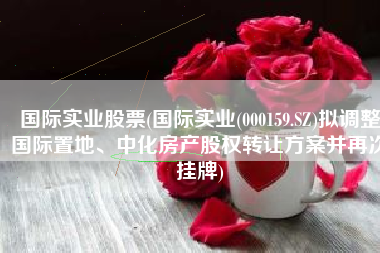国际实业股票(国际实业(000159.SZ)拟调整国际置地、中化房产股权转让方案并再次挂牌)