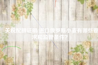 关税配额证明(进口俄罗斯小麦有哪些要求和监管条件？)