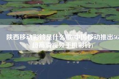 陕西移动彩铃是什么歌(中国移动推出5G超高清视频手机彩铃)