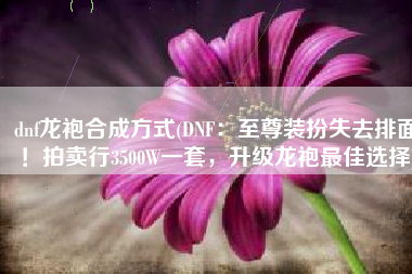 dnf龙袍合成方式(DNF：至尊装扮失去排面！拍卖行3500W一套，升级龙袍最佳选择)
