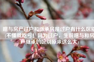 赠与房产过户和继承房屋过户有什么区别(不懂就吃亏！同为过户，生前赠与和房产继承的区别原来这么大)