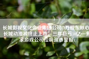 长城影视文化企业集团公司(3万股东揪心！长城动漫被终止上市，三年巨亏10亿…多家游戏公司拉响退市警报)