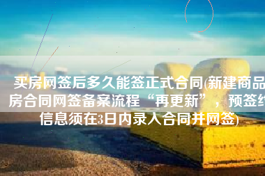 买房网签后多久能签正式合同(新建商品房合同网签备案流程“再更新”，预签约信息须在3日内录入合同并网签)