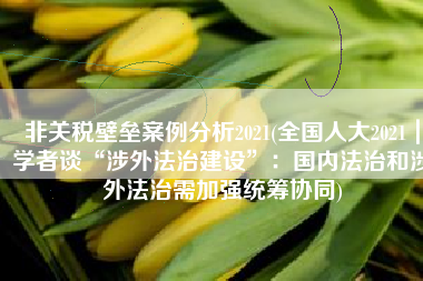 非关税壁垒案例分析2021(全国人大2021｜学者谈“涉外法治建设”：国内法治和涉外法治需加强统筹协同)