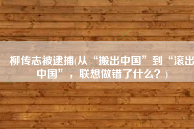 柳传志被逮捕(从“搬出中国”到“滚出中国”，联想做错了什么？)