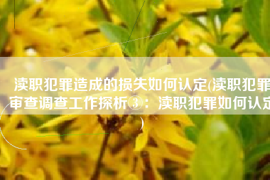 渎职犯罪造成的损失如何认定(渎职犯罪审查调查工作探析③：渎职犯罪如何认定)