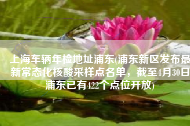 上海车辆年检地址浦东(浦东新区发布最新常态化核酸采样点名单，截至4月30日浦东已有422个点位开放)