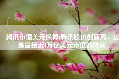 腾讯市值美元换算(腾讯股价创新高，这是最接近1万亿美元市值的时刻)