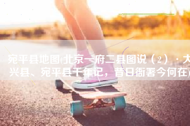 宛平县地图(北京一府二县图说（2）·大兴县、宛平县千年记，昔日衙署今何在)