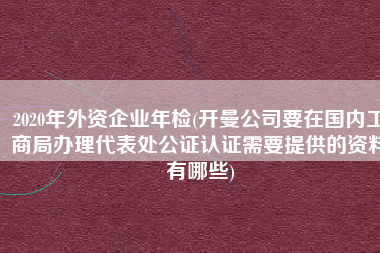 2020年外资企业年检(开曼公司要在国内工商局办理代表处公证认证需要提供的资料有哪些)