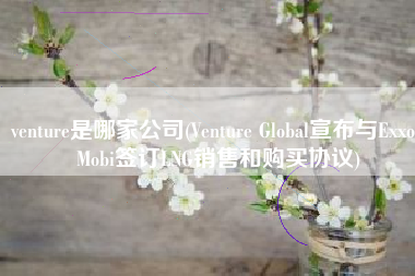 venture是哪家公司(Venture Global宣布与ExxonMobi签订LNG销售和购买协议)